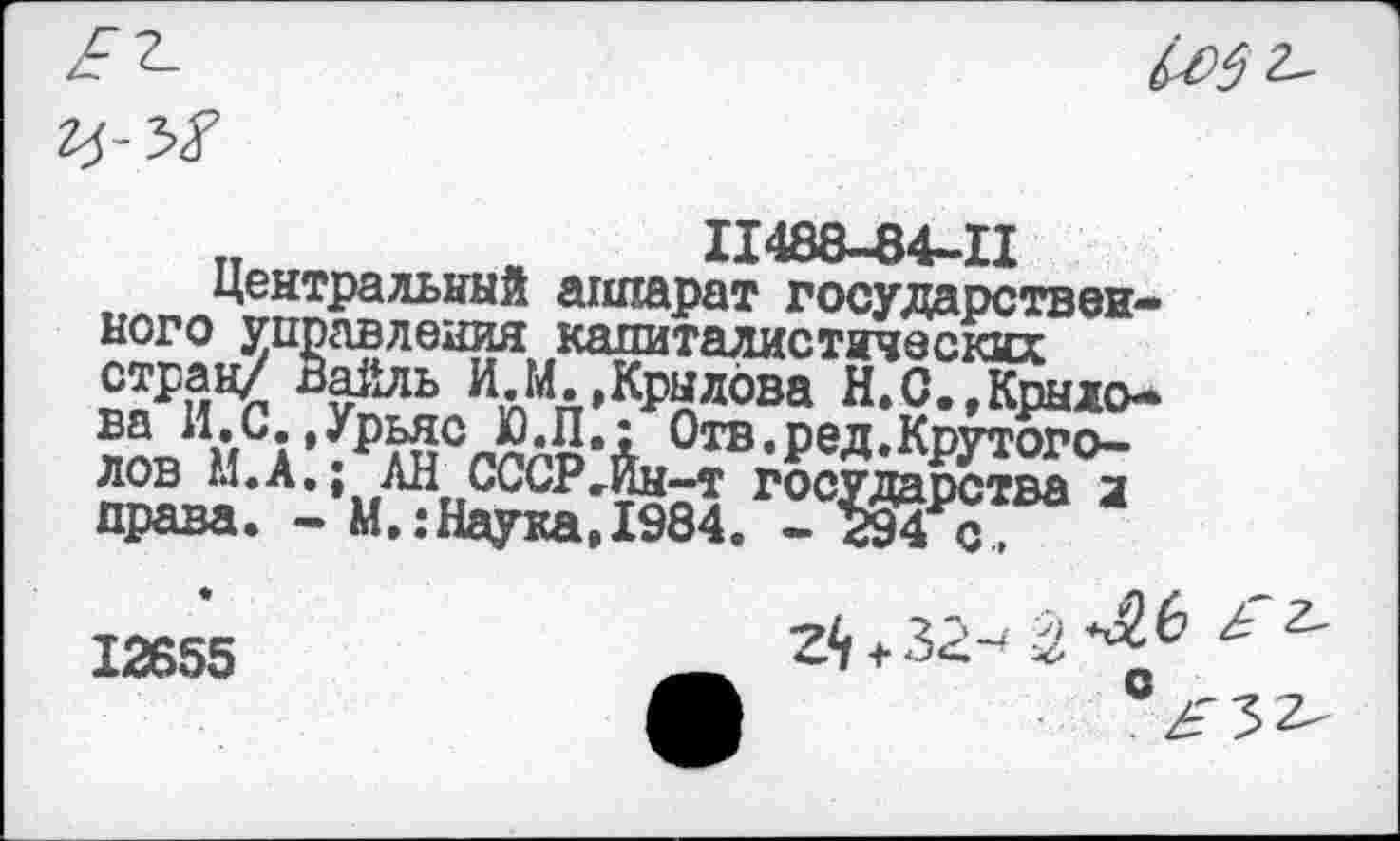 ﻿11488-84-11
Центральный аппарат государственного управления капиталистических стран/ Вайль И.М.,Крылова Н.С.^Крыдо-ЛОВ МСА ’ ?₽лиСгпгр’Л Отв*ред»Крутото-лов М.А., АН СССРгЙн-т государства л права. - М.:Наука,1984. - 294 с,
12655
ziц^32-( 2.